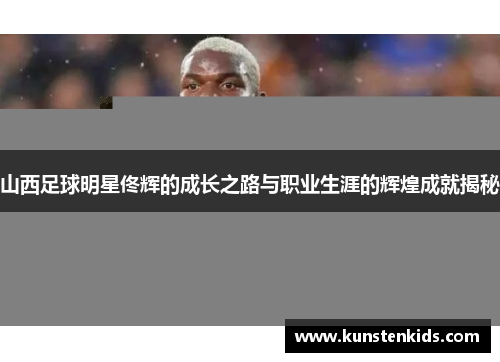 山西足球明星佟辉的成长之路与职业生涯的辉煌成就揭秘