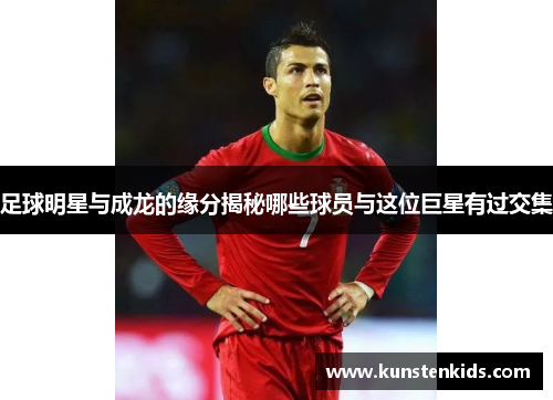 足球明星与成龙的缘分揭秘哪些球员与这位巨星有过交集